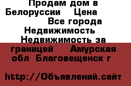 Продам дом в Белоруссии  › Цена ­ 1 300 000 - Все города Недвижимость » Недвижимость за границей   . Амурская обл.,Благовещенск г.